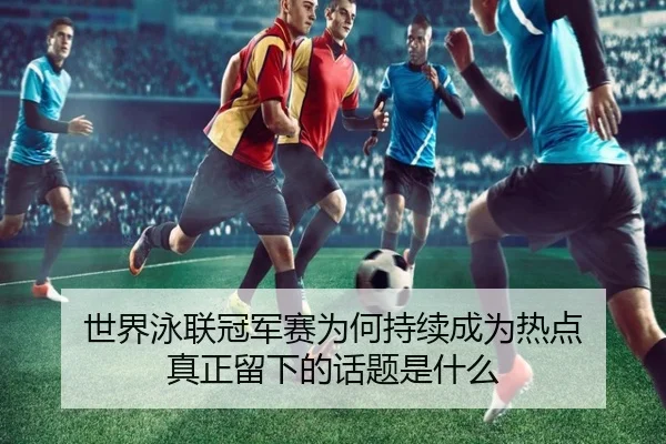 世界泳联冠军赛为何持续成为热点 真正留下的话题是什么（leyu）